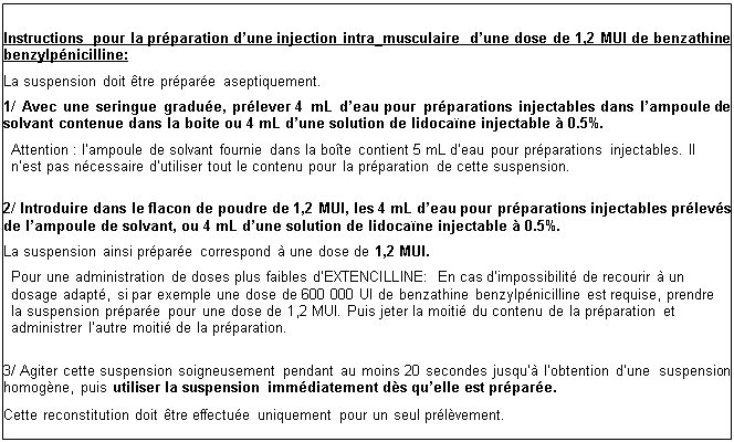 Zone de Texte: Instructions pour la prparation dune injection intra_musculaire  dune dose de 1,2 MUI de benzathine benzylpnicilline: 
La suspension doit tre prpare aseptiquement.
1/ Avec une seringue gradue, prlever 4 mL deau pour prparations injectables dans  lampoule de solvant contenue dans la boite ou 4 mL dune solution de lidocane injectable  0.5%.
Attention : lampoule de solvant fournie dans la bote contient 5 mL deau pour prparations injectables. Il nest pas ncessaire dutiliser tout le contenu pour la prparation de cette suspension.

2/ Introduire dans le flacon de poudre de 1,2 MUI, les 4 mL deau pour prparations injectables prlevs de lampoule de solvant, ou 4 mL dune solution de lidocane injectable  0.5%.
La suspension ainsi prpare correspond  une dose de 1,2 MUI.
Pour une administration de doses plus faibles dEXTENCILLINE: En cas dimpossibilit de recourir  un dosage adapt, si par exemple une dose de 600 000 UI de benzathine benzylpnicilline est requise, prendre la suspension prpare pour une dose de 1,2 MUI. Puis jeter la moiti du contenu de la prparation et administrer lautre moiti de la prparation.

3/ Agiter cette suspension soigneusement pendant au moins 20 secondes jusqu lobtention dune     suspension homogne, puis utiliser la suspension immdiatement ds quelle est prpare.
Cette reconstitution doit tre effectue uniquement pour un seul prlvement. 
