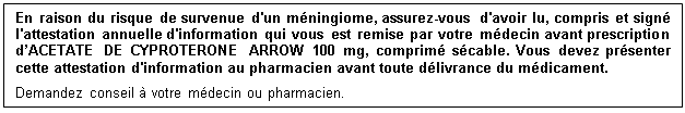 Zone de Texte: En raison du risque de survenue d'un méningiome, assurez-vous d'avoir lu, compris et signé l'attestation annuelle d'information qui vous est remise par votre médecin avant prescription d’ACETATE DE CYPROTERONE ARROW 100 mg, comprimé sécable. Vous devez présenter cette attestation d'information au pharmacien avant toute délivrance du médicament.
Demandez conseil à votre médecin ou pharmacien. 
