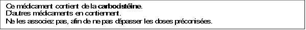 Ce médicament contient de la carbocistéine.
D’autres médicaments en contiennent.
Ne les associez pas, afin de ne pas dépasser les doses préconisées.
