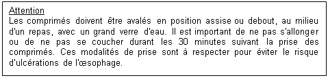 Zone de Texte: Attention
Les comprimés doivent être avalés en position assise ou debout, au milieu d'un repas, avec un grand verre d'eau. Il est important de ne pas s'allonger ou de ne pas se coucher durant les 30 minutes suivant la prise des comprimés. Ces modalités de prise sont à respecter pour éviter le risque d’ulcérations de l'œsophage.

