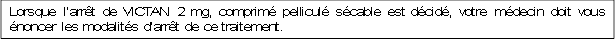 Lorsque l’arrêt de VICTAN 2 mg, comprimé pelliculé sécable est décidé, votre médecin doit vous énoncer les modalités d’arrêt de ce traitement.