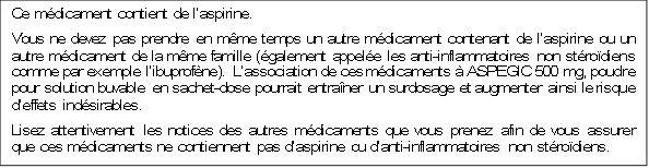 Ce médicament contient de l’aspirine.
Vous ne devez pas prendre en même temps un autre médicament contenant de l’aspirine ou un autre médicament de la même famille (également appelée les anti-inflammatoires non stéroïdiens comme par exemple l’ibuprofène). L’association de ces médicaments à ASPEGIC 500 mg, poudre pour solution buvable en sachet-dose pourrait entraîner un surdosage et augmenter ainsi le risque d’effets indésirables.
Lisez attentivement les notices des autres médicaments que vous prenez afin de vous assurer que ces médicaments ne contiennent pas d’aspirine ou d’anti-inflammatoires non stéroïdiens.
