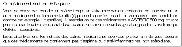 Ce médicament contient de l’aspirine.
Vous ne devez pas prendre en même temps un autre médicament contenant de l’aspirine ou un autre médicament de la même famille (également appelée les anti-inflammatoires non stéroïdiens comme par exemple l’ibuprofène). L’association de ces médicaments à ASPEGIC 500 mg, poudre pour solution buvable en sachet-dose pourrait entraîner un surdosage et augmenter ainsi le risque d’effets indésirables.
Lisez attentivement les notices des autres médicaments que vous prenez afin de vous assurer que ces médicaments ne contiennent pas d’aspirine ou d’anti-inflammatoires non stéroïdiens.
