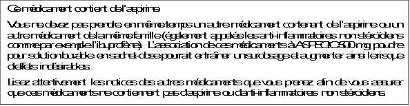 Ce médicament contient de l’aspirine.
Vous ne devez pas prendre en même temps un autre médicament contenant de l’aspirine ou un autre médicament de la même famille (également appelée les anti-inflammatoires non stéroïdiens comme par exemple l’ibuprofène). L’association de ces médicaments à ASPEGIC 500 mg, poudre pour solution buvable en sachet-dose pourrait entraîner un surdosage et augmenter ainsi le risque d’effets indésirables.
Lisez attentivement les notices des autres médicaments que vous prenez afin de vous assurer que ces médicaments ne contiennent pas d’aspirine ou d’anti-inflammatoires non stéroïdiens.
