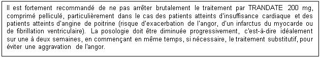 Zone de Texte: Il est fortement recommandé de ne pas arrêter brutalement le traitement par TRANDATE 200 mg, comprimé pelliculé, particulièrement dans le cas des patients atteints d’insuffisance cardiaque et des patients atteints d’angine de poitrine (risque d’exacerbation de l’angor, d’un infarctus du myocarde ou de fibrillation ventriculaire). La posologie doit être diminuée progressivement, c'est-à-dire idéalement sur une à deux semaines, en commençant en même temps, si nécessaire, le traitement substitutif, pour éviter une aggravation de l'angor.

