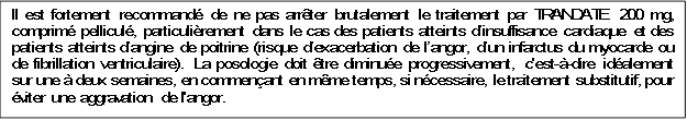 Il est fortement recommandé de ne pas arrêter brutalement le traitement par TRANDATE 200 mg, comprimé pelliculé, particulièrement dans le cas des patients atteints d’insuffisance cardiaque et des patients atteints d’angine de poitrine (risque d’exacerbation de l’angor, d’un infarctus du myocarde ou de fibrillation ventriculaire). La posologie doit être diminuée progressivement, c'est-à-dire idéalement sur une à deux semaines, en commençant en même temps, si nécessaire, le traitement substitutif, pour éviter une aggravation de l'angor.

