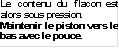 Le contenu du flacon est alors sous pression.
Maintenir le piston vers le bas avec le pouce.
